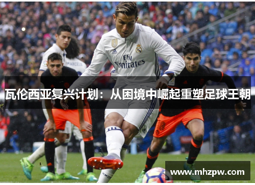 瓦伦西亚复兴计划：从困境中崛起重塑足球王朝