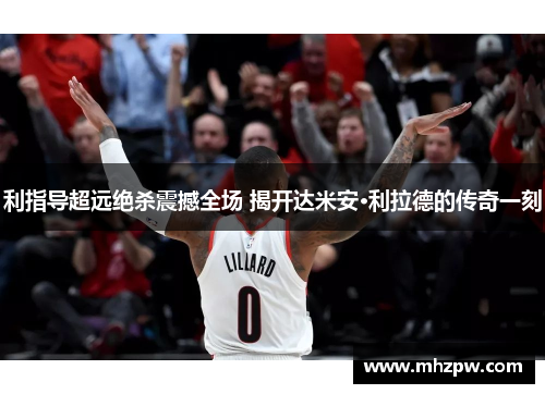 利指导超远绝杀震撼全场 揭开达米安·利拉德的传奇一刻